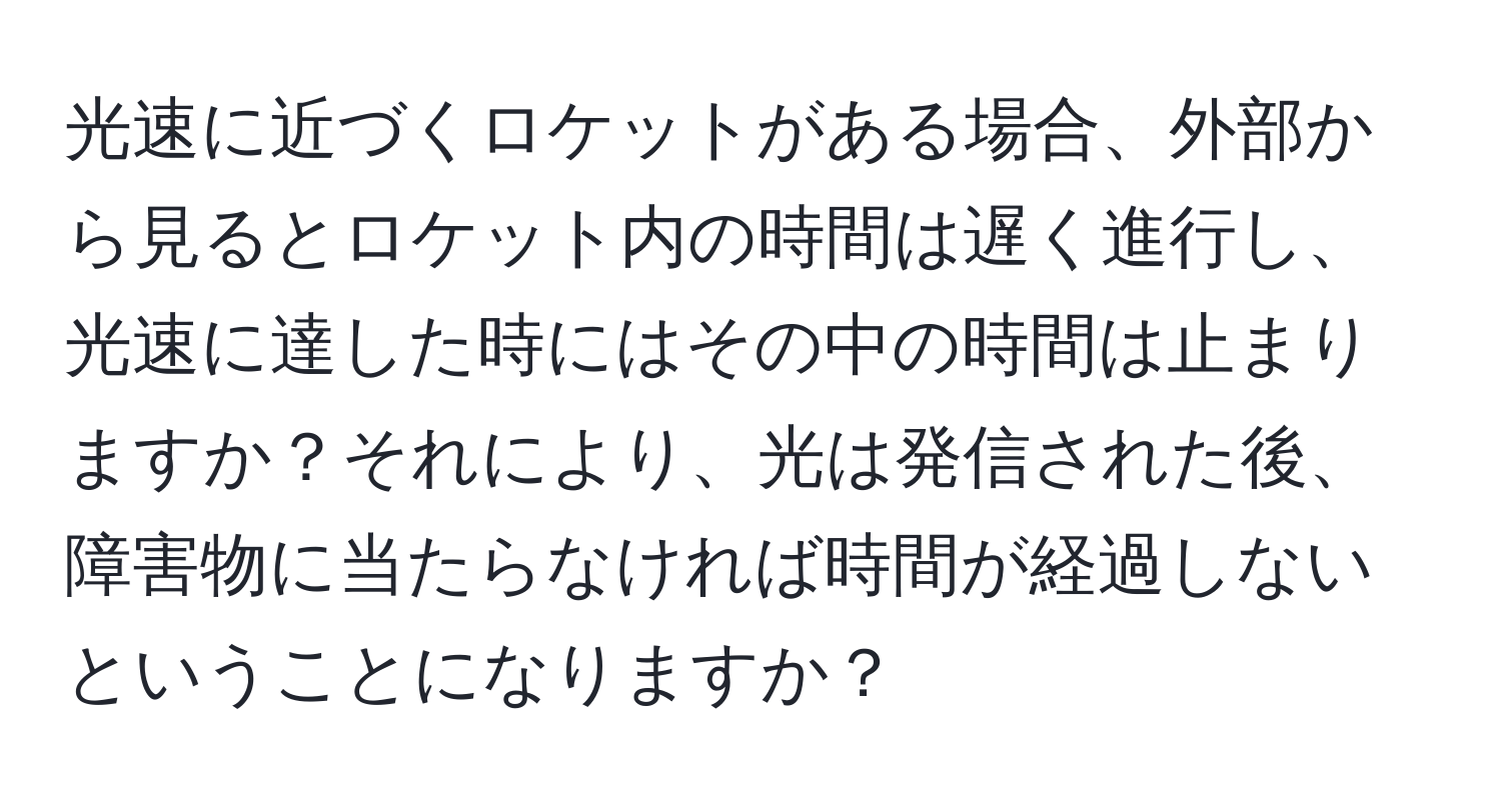 光速に近づくロケットがある場合、外部から見るとロケット内の時間は遅く進行し、光速に達した時にはその中の時間は止まりますか？それにより、光は発信された後、障害物に当たらなければ時間が経過しないということになりますか？