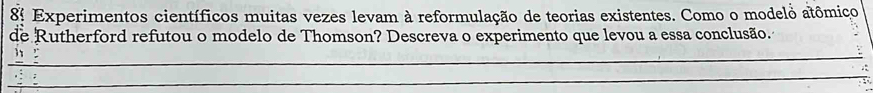 8º Experimentos científicos muitas vezes levam à reformulação de teorias existentes. Como o modelo atômiço 
de Rutherford refutou o modelo de Thomson? Descreva o experimento que levou a essa conclusão. 
_ 
_ 
_