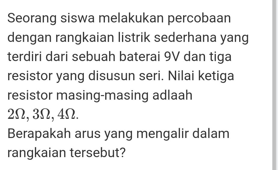 Seorang siswa melakukan percobaan 
dengan rangkaian listrik sederhana yang 
terdiri dari sebuah baterai 9V dan tiga 
resistor yang disusun seri. Nilai ketiga 
resistor masing-masing adlaah
2Ω, 3Ω, 4Ω. 
Berapakah arus yang mengalir dalam 
rangkaian tersebut?