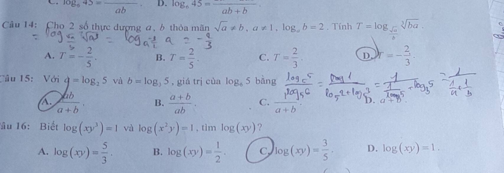 C. log _645=frac ab D. log _645=frac ab+b·
Câu 14: Cho 2 số thực dượng a, b thỏa mãn sqrt(a)!= b, a!= 1, log _ab=2. Tính T=log _ sqrt(a)/b sqrt[3](ba).
A. T=- 2/5 . T= 2/5 . T= 2/3 . Y=- 2/3 . 
B.
C.
D
Câu 15: Với q=log _25 và b=log _35 , giá trị của log _65 bàng
A.  ab/a+b ·  (a+b)/ab .  r/a+b . 
B.
C.
D.
ầu 16: Biết log (xy^3)=1 và log (x^2y)=1 , tìm log (xy) ?
A. log (xy)= 5/3 . log (xy)= 1/2 . log (xy)= 3/5 ·  
B.
C
D. log (xy)=1.