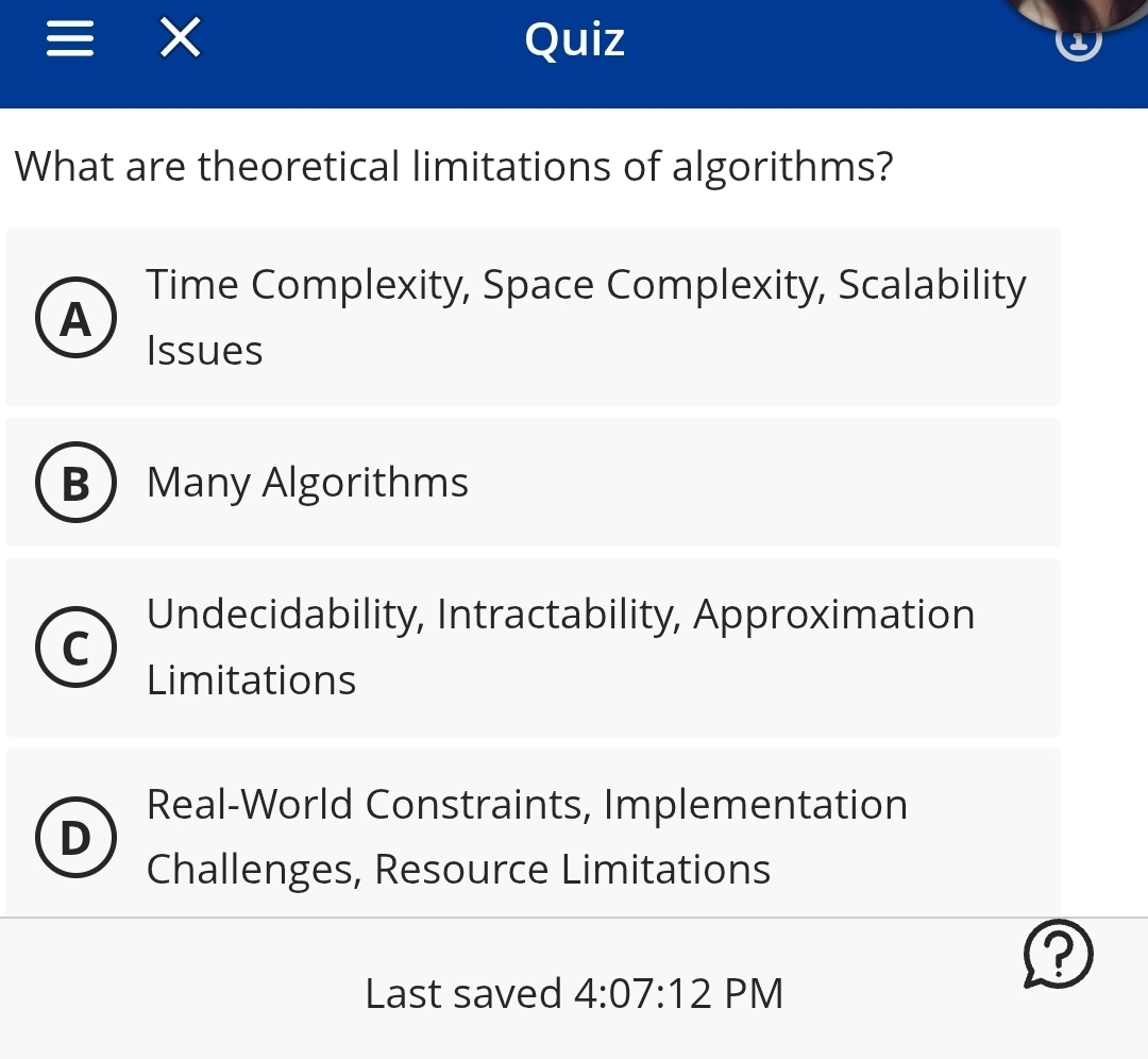 × Quiz
What are theoretical limitations of algorithms?
Time Complexity, Space Complexity, Scalability
A
Issues
B Many Algorithms
Undecidability, Intractability, Approximation
C
Limitations
Real-World Constraints, Implementation
D
Challenges, Resource Limitations
?
Last saved 4:07:12 PM