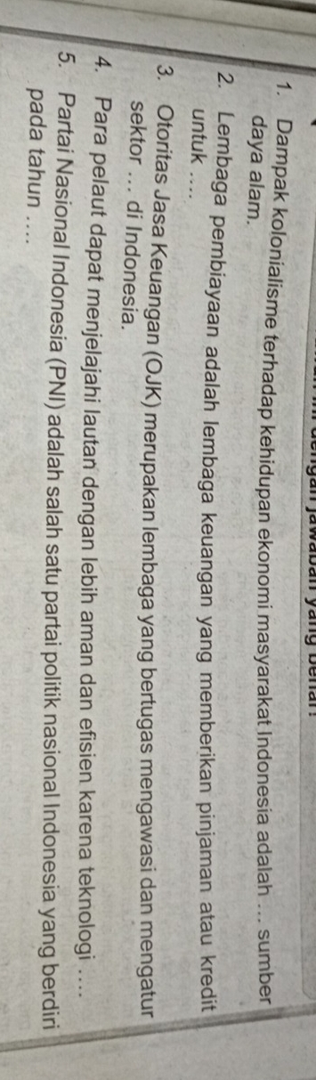 jawaban yang benar: 
1. Dampak kolonialisme terhadap kehidupan ekonomi masyarakat Indonesia adalah … sumber 
daya alam. 
2. Lembaga pembiayaan adalah lembaga keuangan yang memberikan pinjaman atau kredit 
untuk .... 
3. Otoritas Jasa Keuangan (OJK) merupakan lembaga yang bertugas mengawasi dan mengatur 
sektor ... di Indonesia. 
4. Para pelaut dapat menjelajahi lautan dengan lebih aman dan efisien karena teknologi … 
5. Partai Nasional Indonesia (PNI) adalah salah satu partai politik nasional Indonesia yang berdiri 
pada tahun ....