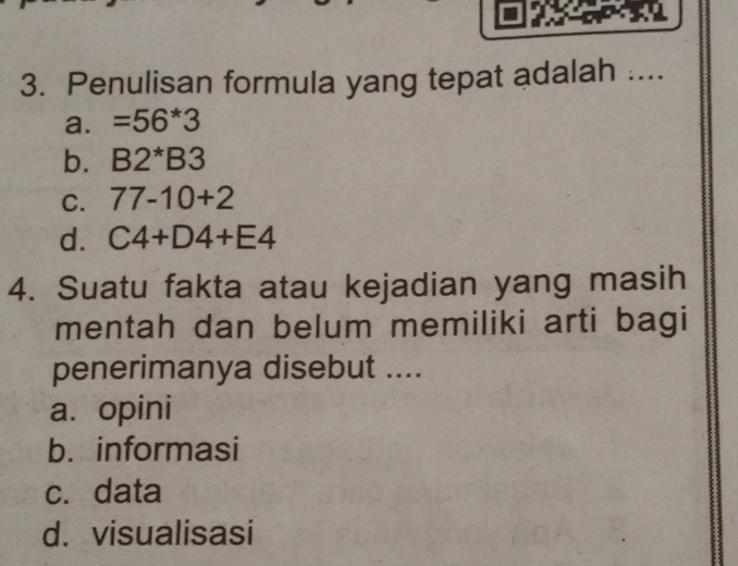 Penulisan formula yang tepat adalah ....
a. =56*3
b. B2^*B3
C. 77-10+2
d. C4+D4+E4
4. Suatu fakta atau kejadian yang masih
mentah dan belum memiliki arti bagi
penerimanya disebut ....
a. opini
b. informasi
c. data
d. visualisasi