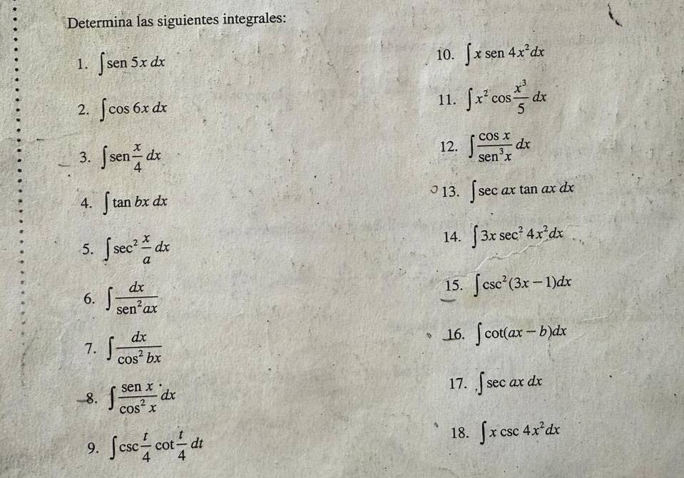 Determina las siguientes integrales: 
1. ∈t sen5xdx
10. ∈t xsen 4x^2dx
2. ∈t cos 6xdx
11. ∈t x^2cos  x^3/5 dx
3. ∈t sen x/4 dx
12. ∈t  cos x/sec^3x dx
4. ∈t tan bxdx
13. ∈t sec axtan axdx
5. ∈t sec^2 x/a dx
14. ∈t 3xsec^24x^2dx
6. ∈t  dx/sec^2ax 
15. ∈t csc^2(3x-1)dx
7. ∈t  dx/cos^2bx 
_16. ∈t cot (ax-b)dx
-8. ∈t  senx/cos^2x dx
17. ,∈t sec axdx
9. ∈t csc  t/4 cot  t/4 dt
18. ∈t xcsc 4x^2dx