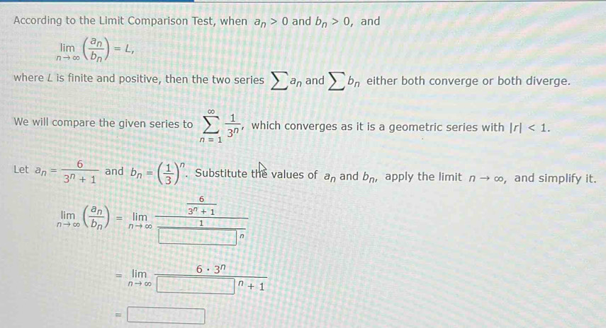 According to the Limit Comparison Test, when a_n>0 and b_n>0 , and
limlimits _nto ∈fty (frac a_nb_n)=L, 
where L is finite and positive, then the two series sumlimits a_n and sumlimits b_n either both converge or both diverge. 
We will compare the given series to sumlimits _(n=1)^(∈fty) 1/3^n  , which converges as it is a geometric series with |r|<1</tex>. 
Let a_n= 6/3^n+1  and b_n=( 1/3 )^n. Substitute the values of a_n and b_n' apply the limit nto ∈fty , and simplify it.
limlimits _nto ∈fty (frac a_nb_n)=limlimits _nto ∈fty frac  6/3^n+1  1/□  n
=limlimits _nto ∈fty  6· 3^n/□^n+1 
=□