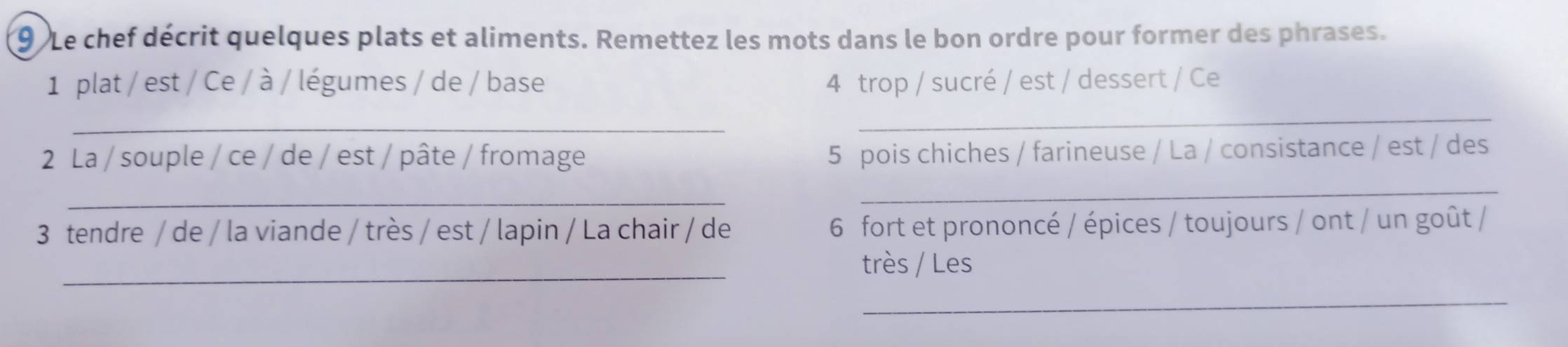 Le chef décrit quelques plats et aliments. Remettez les mots dans le bon ordre pour former des phrases. 
1 plat / est / Ce / à / légumes / de / base 4 trop / sucré / est / dessert / Ce 
_ 
_ 
2 La / souple / ce / de / est / pâte / fromage 
5 pois chiches / farineuse / La / consistance / est / des 
_ 
_ 
3 tendre / de / la viande / très / est / lapin / La chair / de 6 fort et prononcé / épices / toujours / ont / un goût / 
_ 
très / Les 
_