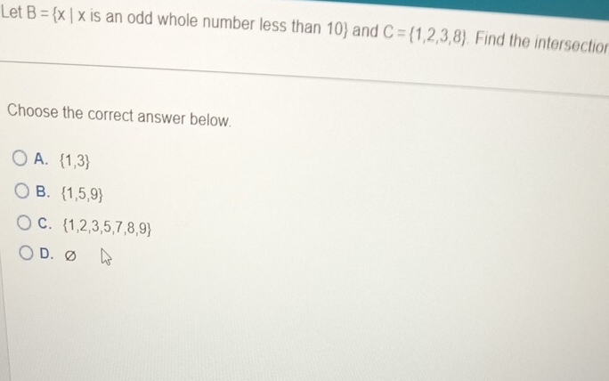 Let B= x|x is an odd whole number less than 10 and C= 1,2,3,8 Find the intersectior
Choose the correct answer below.
A.  1,3
B.  1,5,9
C.  1,2,3,5,7,8,9
D. (