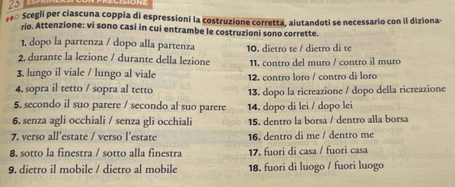 23
#** Scegli per ciascuna coppia di espressioni la costruzione corretta, aiutandoti se necessario con il diziona-
rio. Attenzione: vi sono casi in cui entrambe le costruzioni sono corrette.
1. dopo la partenza / dopo alla partenza 10. dietro te / dietro di te
2. durante la lezione / durante della lezione 11. contro del muro / contro il muro
3. lungo il viale / lungo al viale 12. contro loro / contro di loro
4. sopra il tetto / sopra al tetto 13. dopo la ricreazione / dopo della ricreazione
5. secondo il suo parere / secondo al suo parere 14. dopo di lei / dopo lei
6. senza agli occhiali / senza gli occhiali 15. dentro la borsa / dentro alla borsa
7. verso all’estate / verso l’estate 16. dentro di me / dentro me
8. sotto la finestra / sotto alla finestra 17. fuori di casa / fuori casa
9. dietro il mobile / dietro al mobile 18. fuori di luogo / fuori luogo