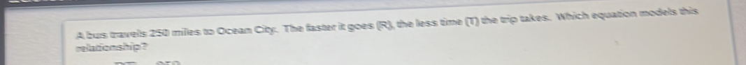 A bus travels 250 miles to Ocean City. The faster it goes (R), the less time (T) the trip takes. Which equation models this 
relationship?