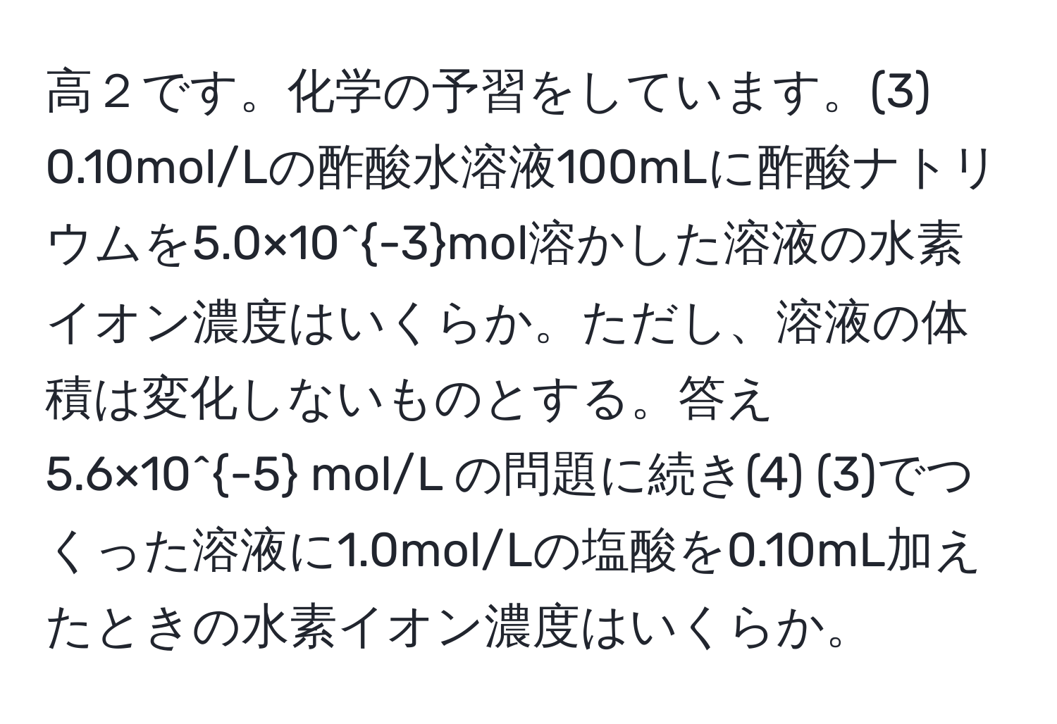 高２です。化学の予習をしています。(3) 0.10mol/Lの酢酸水溶液100mLに酢酸ナトリウムを5.0×10^(-3)mol溶かした溶液の水素イオン濃度はいくらか。ただし、溶液の体積は変化しないものとする。答え 5.6×10^(-5) mol/L の問題に続き(4) (3)でつくった溶液に1.0mol/Lの塩酸を0.10mL加えたときの水素イオン濃度はいくらか。