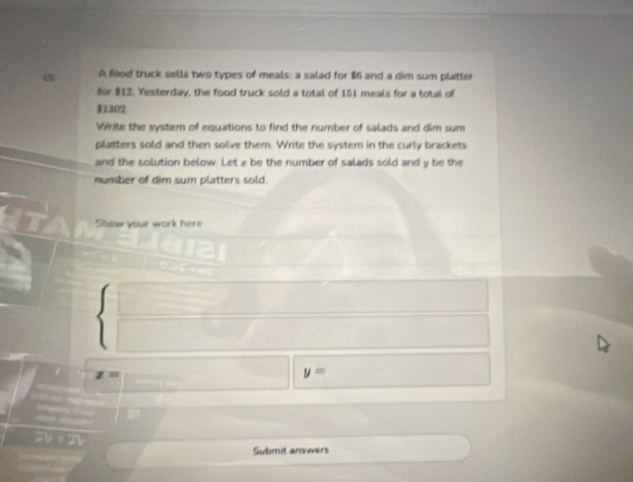 AD. A food truck sells two types of meals: a salad for $86 and a dim sum platter 
for $12. Yesterday, the food truck sold a total of 151 meals for a total of
$1302
Vérite the system of equations to find the number of salads and dim sum 
platters sold and then solve them. Write the system in the curly brackets 
and the solution below. Let z be the number of salads sold and y be the 
number of dim sum platters sold. 
Show your work here
z=
y=
2 
Submit answers