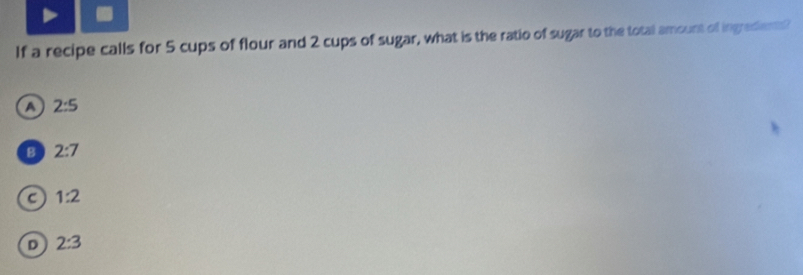 If a recipe calls for 5 cups of flour and 2 cups of sugar, what is the ratio of sugar to the total amount of ingrediems?
a 2:5
B 2:7
C 1:2
D 2:3