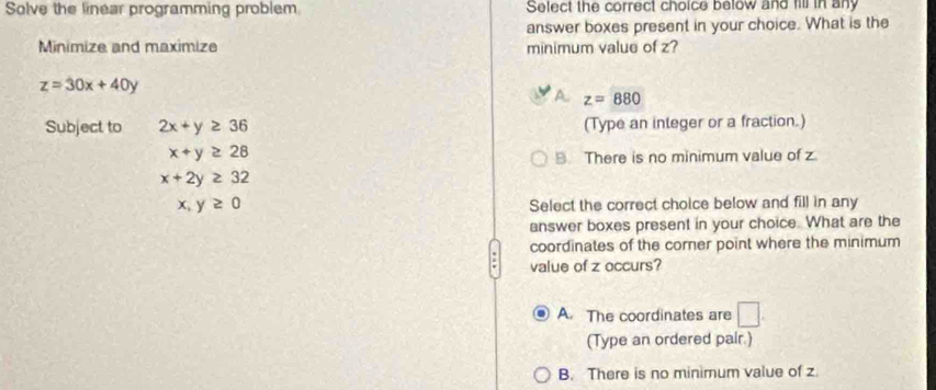 Solve the linear programming problem Select the correct choice below and fill in any
answer boxes present in your choice. What is the
Minimize and maximize minimum value of z?
z=30x+40y
A z=880
Subject to 2x+y≥ 36 (Type an integer or a fraction.)
x+y≥ 28
9 There is no minimum value of z
x+2y≥ 32
x,y≥ 0
Select the correct choice below and fill in any
answer boxes present in your choice. What are the
coordinates of the corner point where the minimum
value of z occurs?
A. The coordinates are □ . 
(Type an ordered pair.)
B. There is no minimum value of z.