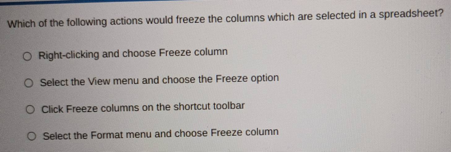 Which of the following actions would freeze the columns which are selected in a spreadsheet?
Right-clicking and choose Freeze column
Select the View menu and choose the Freeze option
Click Freeze columns on the shortcut toolbar
Select the Format menu and choose Freeze column