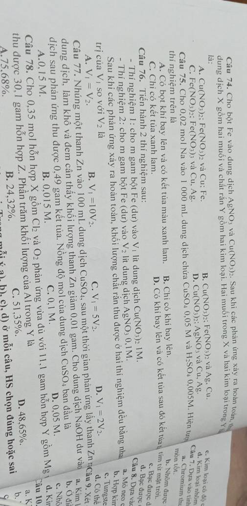 Cho bột Fe vào dung dịch AgNO_3 và Cu(NO_3)_2. Sau khi các phản ứng xảy ra hoàn toán, th
dung dịch X gồm hai muối và chất rắn Y gồm hai kim loại. Hai muối trong X và hai kim loại trong Yi
là:
B. Cu(NO_3) 2： Fe(NO_3)
A. Cu(NO_3) 2： Fe(NO_3) 2 và Cu: Fe. 2 và Ag, Cu.
e. Kim loại có độ c
C. Fe(NO_3) 2; Fe(NO_3)_3 và Cu. Ag
D. Cu(NO_3) 2; AgNO_3 và Cu , Ag. d. Kim loại nhôm
Câu 7. Dựa vào tính
Câu 75. Cho 0,02 mol Na vào 1 000 mL dung dịch chứa CuSO_40,05 5 M và H_2SO. 4 0.005M Hiện tượ
a. Chromium th
thí nghiệm trên là
mòn tốt.
A. Có bọt khí bay lên và có kết tủa màu xanh lam. B. Chi có khí bay lên.
b. Nhôm được
C. Chỉ có kết tủa xanh lam. D. Có khí bay lên và có kết tủa sau đó kết tùau tím từ mặt trởi.
c. Bạc được ở
Câu 76. Tiến hành 2 thí nghiệm sau: d. Bạc được
- Thí nghiệm 1: cho m gam bột Fe (dư) vào Vị lít dung dịch Cu(NO_3) 2 1M.
Câu 8. Dựa vào
- Thí nghiệm 2: cho m gam bột Fe (dư) vào V_2 lt  dung dịch AgNO_30. 1M.
Sau khi các phản ứng xảy ra hoàn toàn, khối lượng chất răn thu được ở hai thi nghiệm đều bằng nha
a. Mô neo 
b. Hợp kin
c. Tungste
trị của V_1 so với V_2 là V_1=2V_2. d. Có thể
A. V_1=V_2. B. V_1=10V_2. C. V_1=5V_2.
D.
Câu 77. Nhúng một thanh Zn vào 100 mL dung dịch CuSO 24, sau một thời gian phản ứng lấy thanh Zn nCâu 9. Xết
dung dịch, làm khô và đem cân thấy khối lượng thanh Zn giảm 0,01 gam. Cho dung dịch NaOH dư vào a. Kim l b. Ở đi
dịch sau phản ứng thu được 0,49 gam kết tủa. Nồng độ mol của dung dịch CuSO_4 ban đầu là
A.0,15 M. B. 0,015 M. C. 0,1 M. D. 0,05 M. c. Nhô
Câu 78. Cho 0,35 mol hỗn hợp X gồm Cl_2 và O_2 phản ứng vừa đủ với 11,1 gam hỗn hợp Y gồm M g d. Kir
Câu 10,
thu được 30,1 gam hỗn hợp Z. Phần trăm khối lượng của Al trong Y là
C. 51,35%. D. 48,65%. a. K
A.75.68%. B. 24,32%. ( a), b), c), d) ở mỗi câu, HS chọn đúng hoặc sai b.
ς
