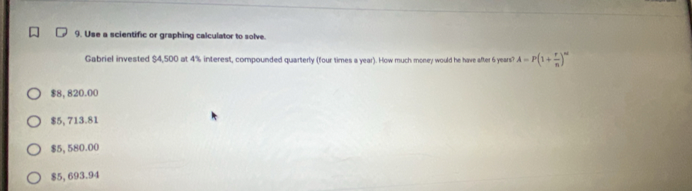 Use a scientific or graphing calculator to solve.
Gabriel invested $4,500 at 4% interest, compounded quarterly (four times a year). How much money would he have after 6 years? A=P(1+ r/n )^nd
$8, 820.00
$5, 713.81
$5, 580.00
$5, 693.94