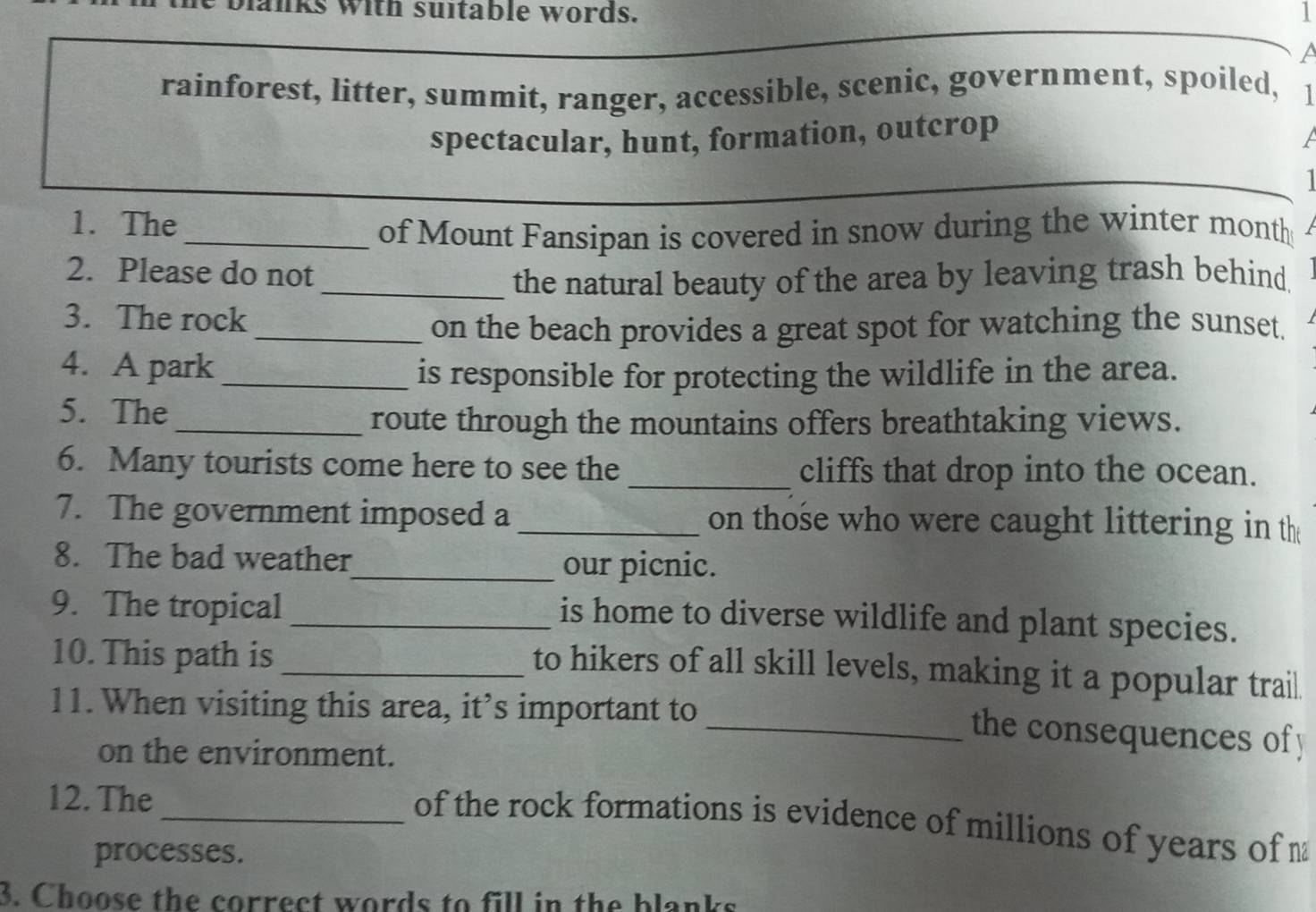 anks with suitable words. 1 
a 
rainforest, litter, summit, ranger, accessible, scenic, government, spoiled, 1 
spectacular, hunt, formation, outcrop 
a 
1. The 
_of Mount Fansipan is covered in snow during the winter month 
2. Please do not 
_the natural beauty of the area by leaving trash behind. 
3. The rock 
_on the beach provides a great spot for watching the sunset. 
4. A park_ is responsible for protecting the wildlife in the area. 
5. The 
_route through the mountains offers breathtaking views. 
6. Many tourists come here to see the _cliffs that drop into the ocean. 
7. The government imposed a _ on those who were caught littering in the 
8. The bad weather 
_our picnic. 
9. The tropical_ 
is home to diverse wildlife and plant species. 
10. This path is_ 
to hikers of all skill levels, making it a popular trail 
11. When visiting this area, it’s important to 
_ the consequences of y 
on the environment. 
12. The 
_of the rock formations is evidence of millions of years of 
processes. 
3. Choose the correct words to fill in the blanks