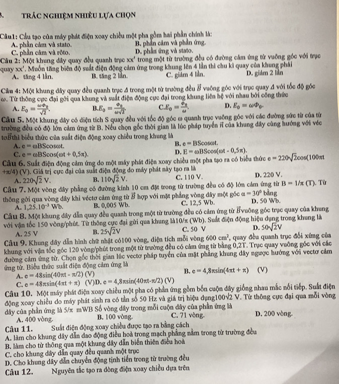 trác nghiệm nhiều lựa chọn
Cầu1: Cầu tạo của máy phát điện xoay chiều một pha gồm hai phần chính là:
A. phần cảm và stato. B. phần cảm và phần ứng.
C. phần cảm và rôto. D. phần ứng và stato.
Câu 2: Một khung dây quay đều quanh trục xx' trong một từ trường đều có đường cảm ứng từ vuỡng góc với trục
quay xx' TMuốn tăng biên độ suất điện động cảm ứng trong khung lên 4 lần thì chu kỉ quay của khung phải
A. tăng 4 lần. B. tan g21ln C. giảm 4 lần. D. giám 2 lần
Câu 4: Một khung dây quay đều quanh trục 4 trong một từ trường đều vector B vuông góc với trục quay A với tốc độ góc
ω. Từ thông cực đại gởi qua khung và suất điện động cực đại trong khung liên hệ với nhau bởi công thức
A. E_0=frac omega varphi _0sqrt(2). B. E_0=frac varPhi _0omega sqrt(2). C. E_o=frac varPhi _oomega . D. E_0=omega Phi _0.
Câu 5. Một khung dây có diện tích S quay đều với tốc độ góc ω quanh trục vuông góc với các đường sức từ của từ
trường đều có độ lớn cảm ứng từ B. Nếu chọn gốc thời gian là lúc pháp tuyển π của khung dây cùng hướng với véc
tơ thì biểu thức của suất điện động xoay chiều trong khung là
A. e=omega BScos omega t
B. e=BScos omega t.
C. e=omega BScos (omega t+0,5π ).
D. E=omega BScos (omega t-0,5π ).
Câu 6. Suất điện động cảm ứng do một máy phát điện xoay chiều một pha tạo ra có biểu thức e=220sqrt(2)cos (100π t
+π/4) (V). Giá trị cực đại của suất điện động do máy phát này tạo ra là
A. 220sqrt(2)V. B. 110sqrt(2)V. C. 110 V. D. 220 V.
Câu 7. Một vòng dây phẳng có đường kính 10 cm đặt trong từ trường đều có độ lớn cảm ứng từ B=1/π (T)
thông gởi qua vòng dây khi véctơ cảm ứng từ vector B hợp với mặt phẳng vòng dây một góc alpha =30° bằng .Từ
A. 1,25.10^(-3)Wb. B. 0,005 Wb. C. 12,5 Wb. D. 50 Wb.
Câu 8. Một khung dây dẫn quay đều quanh trong một từ trường đều có cảm ứng từ vector R vuông góc trục quay của khung
với vận tốc 150 vòng/phút. Từ thông cực đại gửi qua khung là10/π (Wb). Suất điện động hiệu dụng trong khung là
A. 25 V B. 25sqrt(2)V C. 50 V D. 50sqrt(2)V
Câu 9. Khung dây dẫn hình chữ nhật có100 vòng, diện tích mỗi vòng 600cm^2 , quay đều quanh trục đối xứng của
khung với vận tốc góc 120 vòng/phút trong một từ trường đều có cảm ứng từ bằng 0,2T. Trục quay vuông góc với các
đường cảm ứng từ. Chọn gốc thời gian lúc vectơ pháp tuyến của mặt phẳng khung dây ngược hướng với vectơ cảm
ứng từ. Biểu thức suất điện động cảm ứng là (V)
B.
A. e=48sin (40π t-π /2) (V) e=4,8π sin (4π t+π )
C. e=48π sin (4π t+π ) (V)D. e=4,8π sin (40π t-π /2)(V)
Câu 10. Một máy phát điện xoay chiều một pha có phần ứng gồm bốn cuộn dây giống nhau mắc nối tiếp. Suất điện
động xoay chiều do máy phát sinh ra có tần số 50 Hz và giá trị hiệu dụng1 00sqrt(2)V. Từ thông cực đại qua mỗi vòng
dây của phần ứng là 5/π mWB Số vòng dây trong mỗi cuộn dây của phần ứng là
A. 400 vòng. B. 100 vòng. C. 71 vòng. D. 200 vòng.
Câu 11. Suất điện động xoay chiều được tạo ra bằng cách
A. làm cho khung dây dẫn dao động điều hoà trong mạch phẳng nằm trong từ trường đều
B. làm cho từ thông qua một khung dây dẫn biến thiên điều hoà
C. cho khung dây dẫn quay đều quanh một trục
D. Cho khung dây dẫn chuyển động tịnh tiến trong từ trường đều
Câu 12. Nguyên tắc tạo ra dòng điện xoay chiều dựa trên
