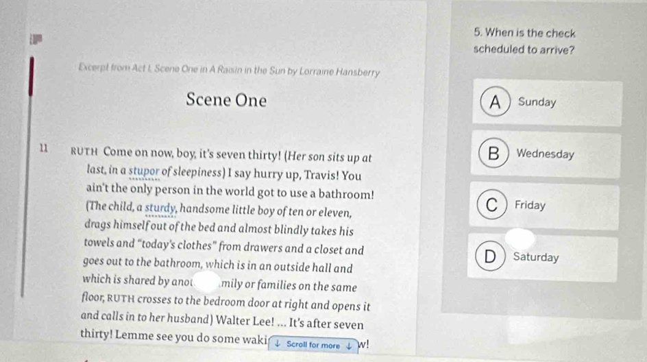 When is the check
scheduled to arrive?
Excerpt from Act I Scene One in A Raisin in the Sun by Lorraine Hansberry
Scene One A Sunday
B
11 RUTH Come on now, boy, it's seven thirty! (Her son sits up at  Wednesday
last, in a stupor of sleepiness) I say hurry up, Travis! You
ain't the only person in the world got to use a bathroom!
(The child, a sturdy, handsome little boy of ten or eleven,
Friday
drags himself out of the bed and almost blindly takes his
towels and “today’s clothes” from drawers and a closet and DSaturday
goes out to the bathroom, which is in an outside hall and
which is shared by anot mily or families on the same
floor, RUTH crosses to the bedroom door at right and opens it
and calls in to her husband) Walter Lee! ... It's after seven
thirty! Lemme see you do some waki Scroll for more