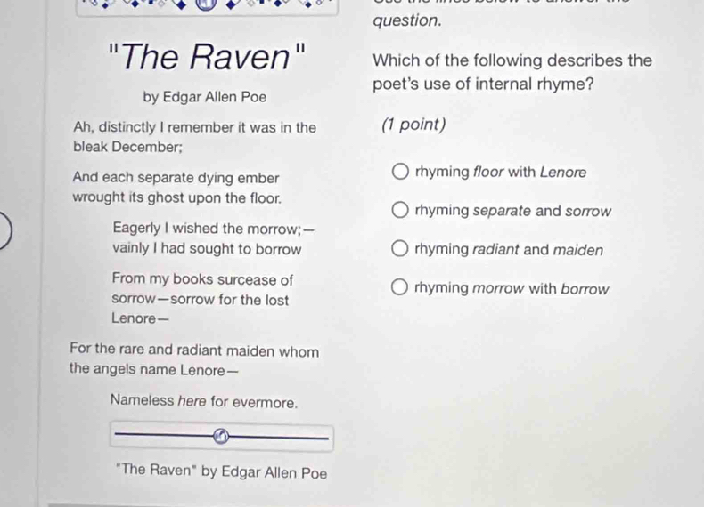 question.
"The Raven" Which of the following describes the
poet's use of internal rhyme?
by Edgar Allen Poe
Ah, distinctly I remember it was in the (1 point)
bleak December;
And each separate dying ember rhyming floor with Lenore
wrought its ghost upon the floor.
rhyming separate and sorrow
Eagerly I wished the morrow;--
vainly I had sought to borrow rhyming radiant and maiden
From my books surcease of rhyming morrow with borrow
sorrow—sorrow for the lost
Lenore—
For the rare and radiant maiden whom
the angels name Lenore—
Nameless here for evermore.
"The Raven" by Edgar Allen Poe