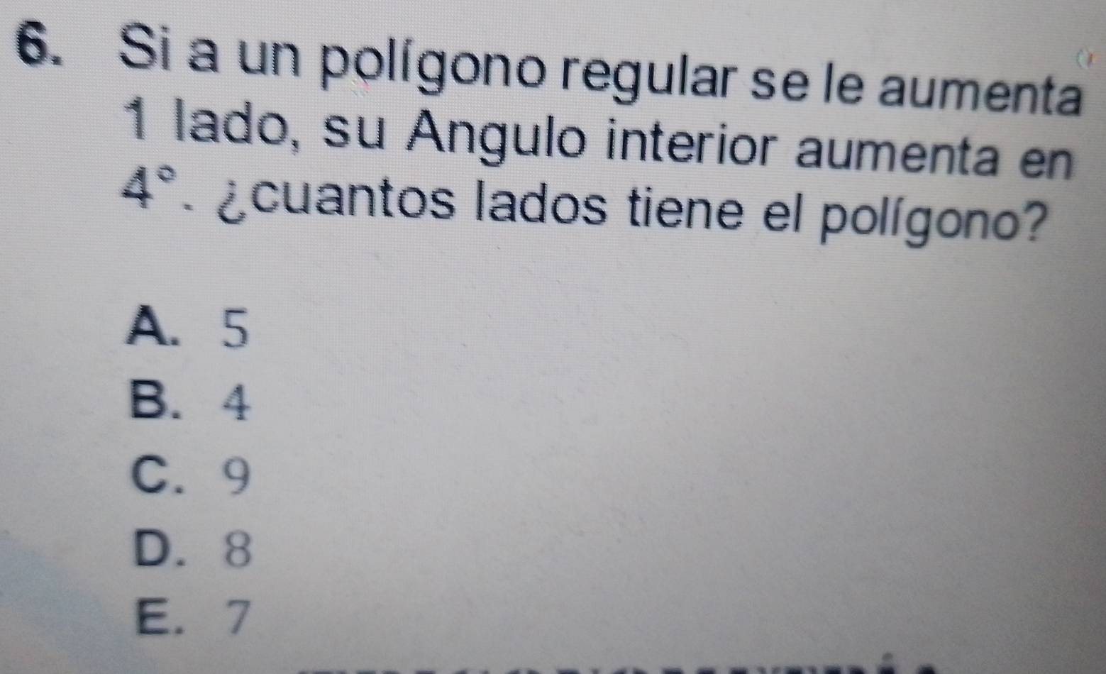 Si a un polígono regular se le aumenta
1 lado, su Ángulo interior aumenta en
4° ¿cuantos lados tiene el polígono?
A. 5
B. 4
C. 9
D. 8
E. 7