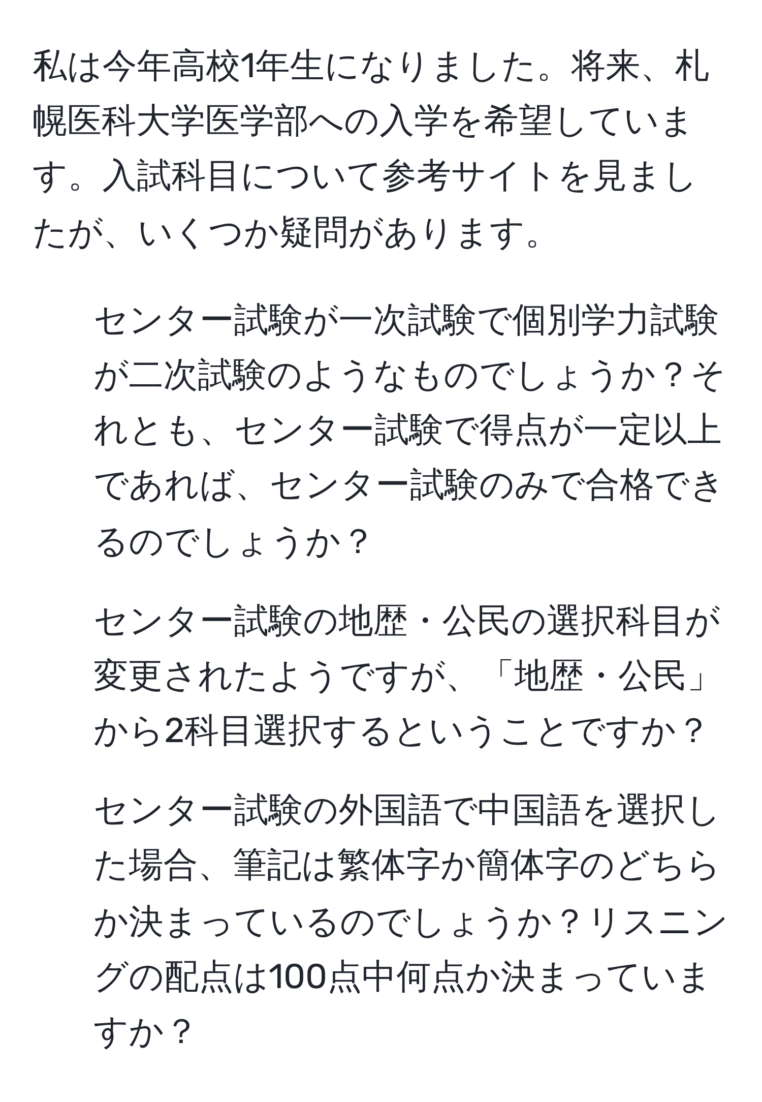 私は今年高校1年生になりました。将来、札幌医科大学医学部への入学を希望しています。入試科目について参考サイトを見ましたが、いくつか疑問があります。  
1. センター試験が一次試験で個別学力試験が二次試験のようなものでしょうか？それとも、センター試験で得点が一定以上であれば、センター試験のみで合格できるのでしょうか？  
2. センター試験の地歴・公民の選択科目が変更されたようですが、「地歴・公民」から2科目選択するということですか？  
3. センター試験の外国語で中国語を選択した場合、筆記は繁体字か簡体字のどちらか決まっているのでしょうか？リスニングの配点は100点中何点か決まっていますか？