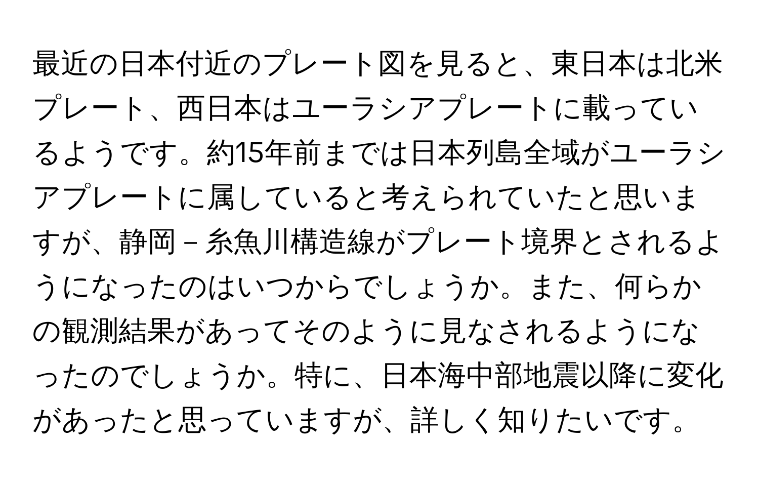 最近の日本付近のプレート図を見ると、東日本は北米プレート、西日本はユーラシアプレートに載っているようです。約15年前までは日本列島全域がユーラシアプレートに属していると考えられていたと思いますが、静岡－糸魚川構造線がプレート境界とされるようになったのはいつからでしょうか。また、何らかの観測結果があってそのように見なされるようになったのでしょうか。特に、日本海中部地震以降に変化があったと思っていますが、詳しく知りたいです。