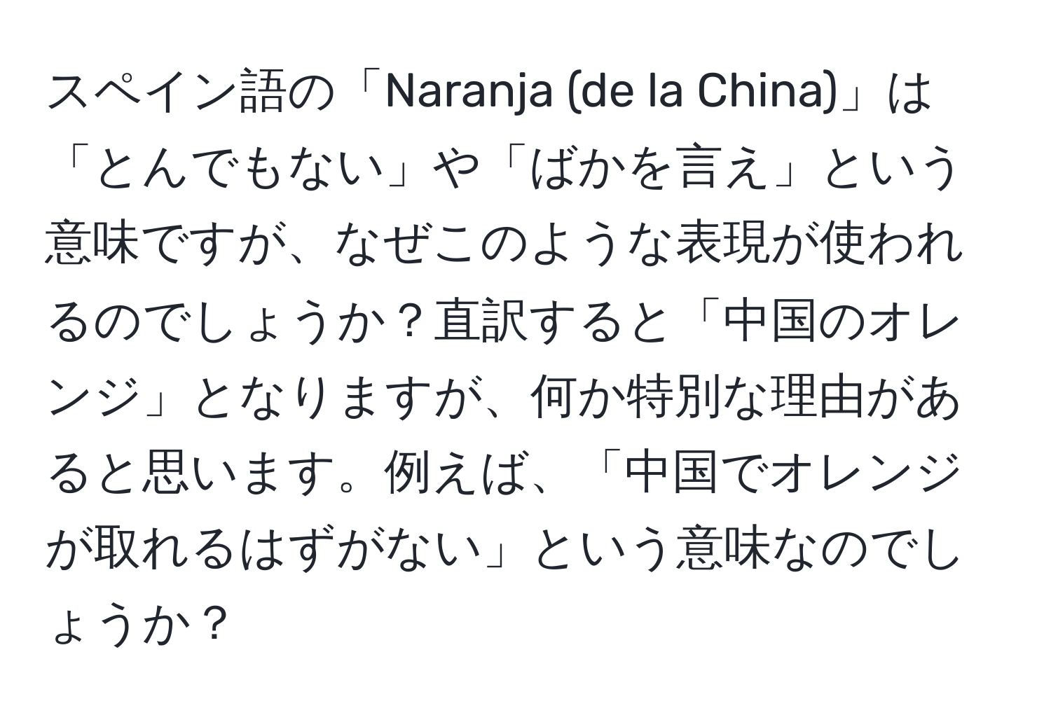 スペイン語の「Naranja (de la China)」は「とんでもない」や「ばかを言え」という意味ですが、なぜこのような表現が使われるのでしょうか？直訳すると「中国のオレンジ」となりますが、何か特別な理由があると思います。例えば、「中国でオレンジが取れるはずがない」という意味なのでしょうか？