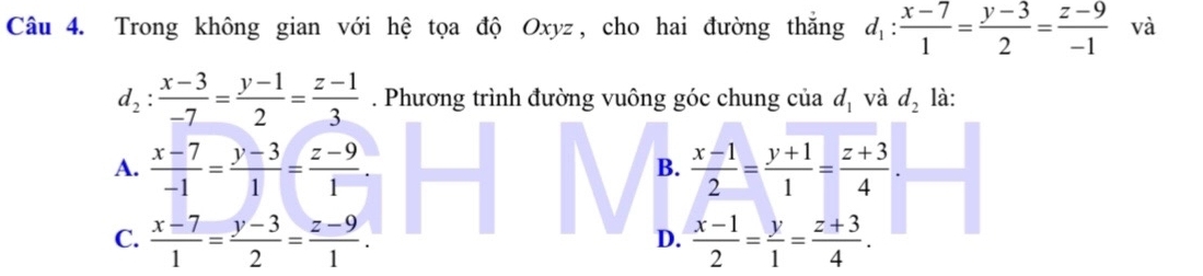 Trong không gian với hệ tọa độ Oxyz, cho hai đường thắng d_1: (x-7)/1 = (y-3)/2 = (z-9)/-1  và
d_2: (x-3)/-7 = (y-1)/2 = (z-1)/3 . Phương trình đường vuông góc chung của d_1 và d_2 là:
A.  (x-7)/-1 = (y-3)/1 = (z-9)/1 .  (x-1)/2 = (y+1)/1 = (z+3)/4 . 
B.
C.  (x-7)/1 = (y-3)/2 = (z-9)/1 .  (x-1)/2 = y/1 = (z+3)/4 . 
D.