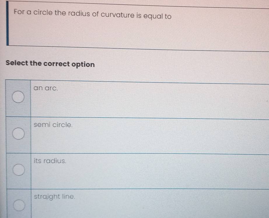 For a circle the radius of curvature is equal to
Select the correct option
an arc.
semi circle.
its radius.
straight line.