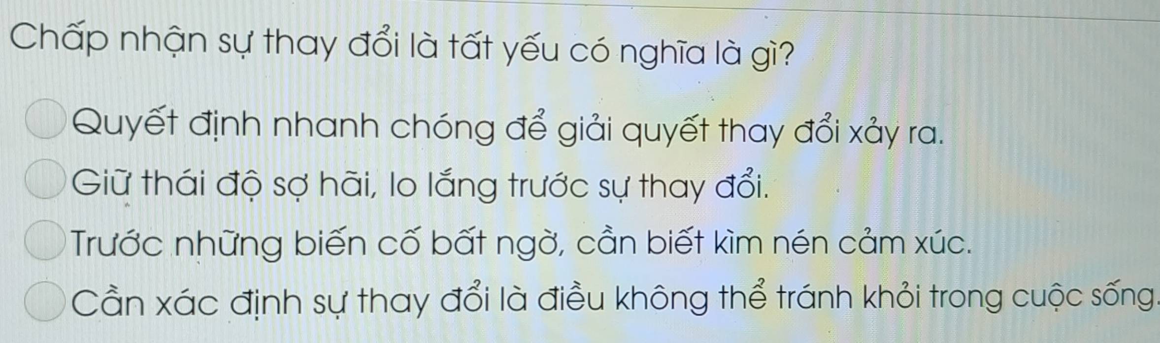 Chấp nhận sự thay đổi là tất yếu có nghĩa là gì?
Quyết định nhanh chóng để giải quyết thay đổi xảy ra.
Giữ thái độ sợ hãi, lo lắng trước sự thay đổi.
Trước những biến cố bất ngờ, cần biết kìm nén cảm xúc.
Cần xác định sự thay đổi là điều không thể tránh khỏi trong cuộc sống