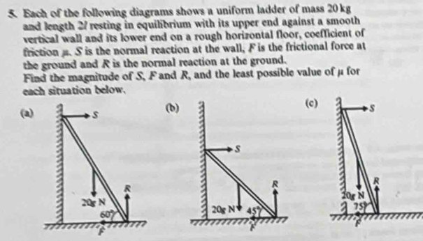 Each of the following diagrams shows a uniform ladder of mass 20 kg
and length 27 resting in equilibrium with its upper end against a smooth
vertical wall and its lower end on a rough horizontal floor, coefficient of
friction. S is the normal reaction at the wall, F is the frictional force at
the ground and R is the normal reaction at the ground.
Find the magnitude of S, F and R. , and the least possible value of μ for 
each situation below.
(c)
(a(b)