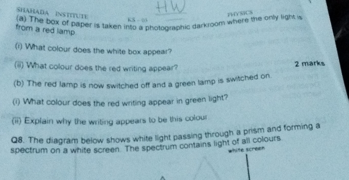 SHAHADA INSTITUTE 
PHYSICS 
(a) The box of paper is taken into a photographic darkroom where the only light is 
KS - 03 
from a red lamp 
(i) What colour does the white box appear? 
(ii) What colour does the red writing appear? 
2 marks 
(b) The red lamp is now switched off and a green lamp is switched on 
(i) What colour does the red writing appear in green light? 
(ii) Explain why the writing appears to be this colour 
Q8. The diagram below shows white light passing through a prism and forming a 
spectrum on a white screen. The spectrum contains light of all colours 
white screen