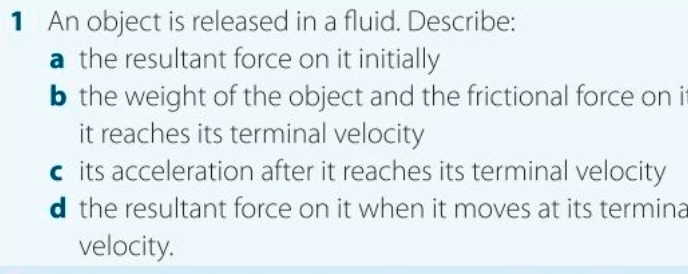 An object is released in a fluid. Describe:
a the resultant force on it initially
b the weight of the object and the frictional force on i
it reaches its terminal velocity
c its acceleration after it reaches its terminal velocity
d the resultant force on it when it moves at its termina
velocity.