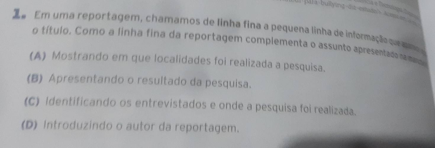 Eícia e Tecrologa f
- para-bullying-die-emdo > duera i ara
Ea Em uma reportagem, chamamos de linha fina a pequena linha de informação que pama 
o título. Como a linha fina da reportagem complementa o assunto apresentado na ma
(A) Mostrando em que localidades foi realizada a pesquisa.
(B) Apresentando o resultado da pesquisa.
(C) Identificando os entrevistados e onde a pesquisa foi realizada.
(D) Introduzindo o autor da reportagem.