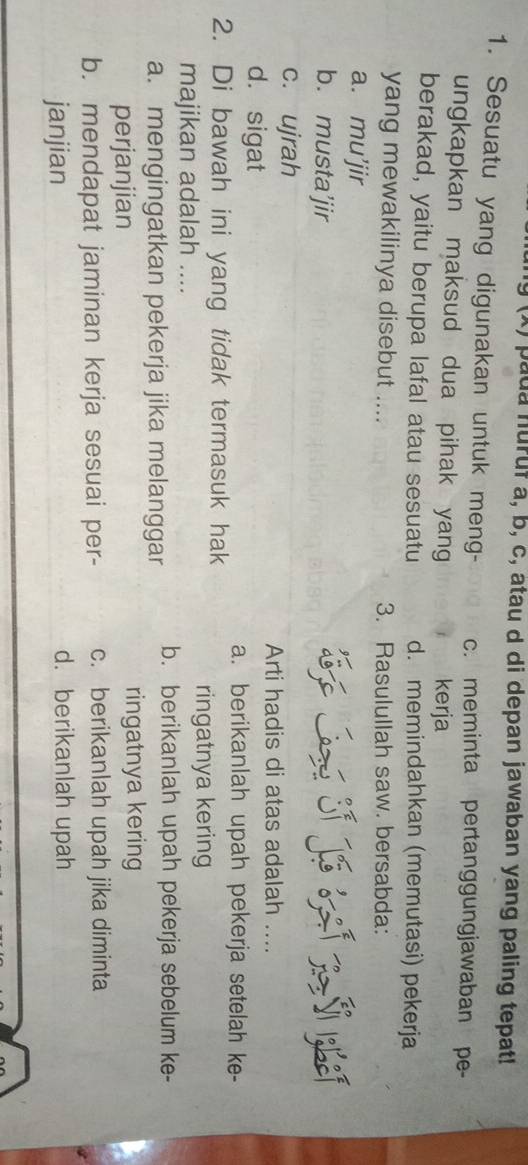 pada nuruf a, b, c, atau d di depan jawaban yang paling tepat!
1. Sesuatu yang digunakan untuk meng- c. meminta pertanggungjawaban pe-
ungkapkan maksud dua pihak yang kerja
berakad, yaitu berupa lafal atau sesuatu d. memindahkan (memutasi) pekerja
yang mewakilinya disebut .... 3. Rasulullah saw. bersabda:
a. mu’jir
b. musta’jir T Laz Sf Jó R
c. ujrah
Arti hadis di atas adalah ....
d. sigat
a. berikanlah upah pekerja setelah ke-
2. Di bawah ini yang tidak termasuk hak
ringatnya kering
majikan adalah ....
a. mengingatkan pekerja jika melanggar b. berikanlah upah pekerja sebelum ke-
perjanjian ringatnya kering
b. mendapat jaminan kerja sesuai per- c. berikanlah upah jika diminta
janjian d. berikanlah upah