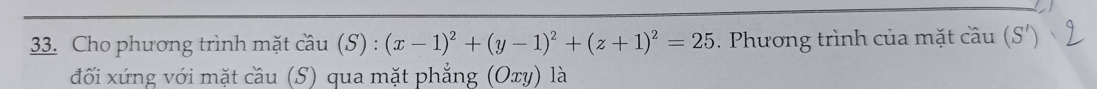 Cho phương trình mặt cầu (S) : (x-1)^2+(y-1)^2+(z+1)^2=25. Phương trình của mặt cầu (S') 
đối xứng với mặt cầu (S) qua mặt phẳng (Oxy) là