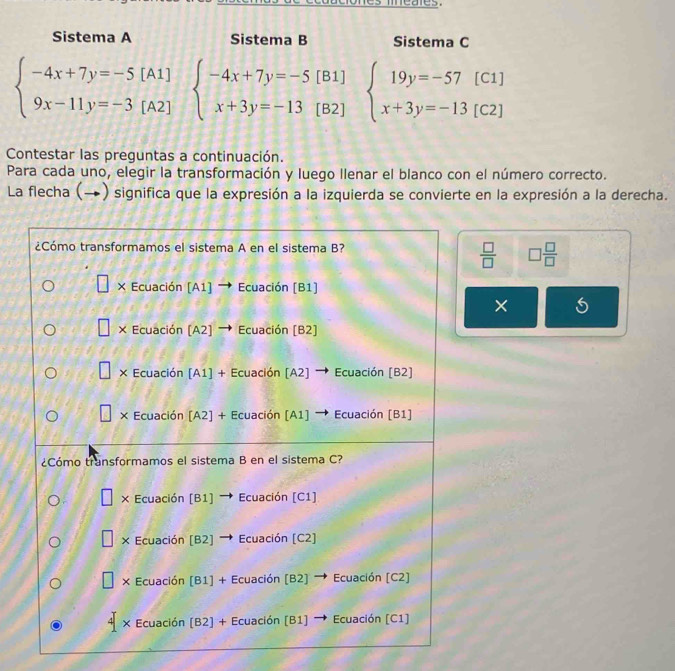 Sistema A Sistema B Sistema C
beginarrayl -4x+7y=-5[A1] 9x-11y=-3[A2]endarray. beginarrayl -4x+7y=-5[B1] x+3y=-13[B2]endarray. beginarrayl 19y=-57[C1] x+3y=-13[C2]endarray.
Contestar las preguntas a continuación.
Para cada uno, elegir la transformación y luego llenar el blanco con el número correcto.
La flecha (→) significa que la expresión a la izquierda se convierte en la expresión a la derecha.
 □ /□   □  □ /□  
×