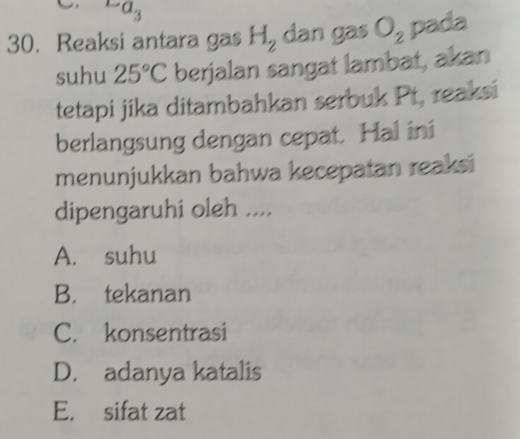 a_3
30. Reaksi antara gas H_2 dan gas O_2 pada
suhu 25°C berjalan sangat lambat, akan
tetapi jika ditambahkan serbuk Pt, reaksi
berlangsung dengan cepat. Hal ini
menunjukkan bahwa kecepatan reaksi
dipengaruhi oleh ....
A. suhu
B. tekanan
C. konsentrasi
D. adanya katalis
E. sifat zat