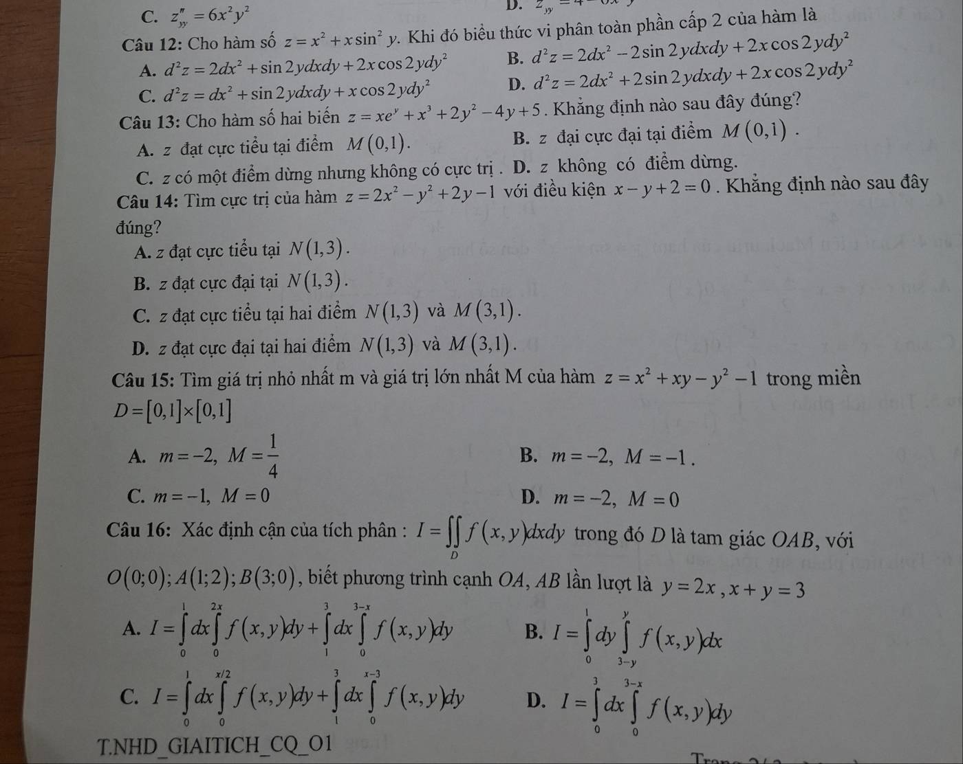 C. z_yy''=6x^2y^2
D. z_yy=4-6x
Câu 12: Cho hàm số z=x^2+xsin^2y v. Khi đó biểu thức vi phân toàn phần cấp 2 của hàm là
A. d^2z=2dx^2+sin 2ydxdy+2xcos 2ydy^2 B. d^2z=2dx^2-2sin 2ydxdy+2xcos 2ydy^2
C. d^2z=dx^2+sin 2ydxdy+xcos 2ydy^2
D. d^2z=2dx^2+2sin 2ydxdy+2xcos 2ydy^2
Câu 13: Cho hàm số hai biến z=xe^y+x^3+2y^2-4y+5. Khẳng định nào sau đây đúng?
A. z đạt cực tiểu tại điểm M(0,1). B. z đại cực đại tại điểm M(0,1).
C. z có một điểm dừng nhưng không có cực trị . D. z không có điểm dừng.
Câu 14: Tìm cực trị của hàm z=2x^2-y^2+2y-1 với điều kiện x-y+2=0. Khẳng định nào sau đây
đúng?
A. z đạt cực tiểu tại N(1,3).
B. z đạt cực đại tại N(1,3).
C. z đạt cực tiểu tại hai điểm N(1,3) và M(3,1).
D. z đạt cực đại tại hai điểm N(1,3) và M(3,1).
Câu 15: Tìm giá trị nhỏ nhất m và giá trị lớn nhất M của hàm z=x^2+xy-y^2-1 trong miền
D=[0,1]* [0,1]
A. m=-2,M= 1/4  B. m=-2,M=-1.
C. m=-1,M=0 D. m=-2,M=0
Câu 16: Xác định cận của tích phân : I=∈t ∈tlimits _0f(x,y)dxdy trong đó D là tam giác OAB, với
O(0;0);A(1;2);B(3;0) , biết phương trình cạnh OA, AB lần lượt là y=2x,x+y=3
A. I=∈tlimits _0^1dx∈tlimits _0^(2x)f(x,y)dy+∈tlimits _1^1dx∈tlimits _0^(1-x)f(x,y)dy B. I=∈tlimits _0^1dy∈tlimits _(3-y)^yf(x,y)dx
C. I=∈tlimits _0^1dx∈tlimits _0^(x/2)f(x,y)dy+∈tlimits _1^3dx∈tlimits _0^(x-3)f(x,y)dy D. I=∈tlimits _0^1dx∈tlimits _0^(3-x)f(x,y)dy
T.NHD_GIAITICH_CQ_O1
T