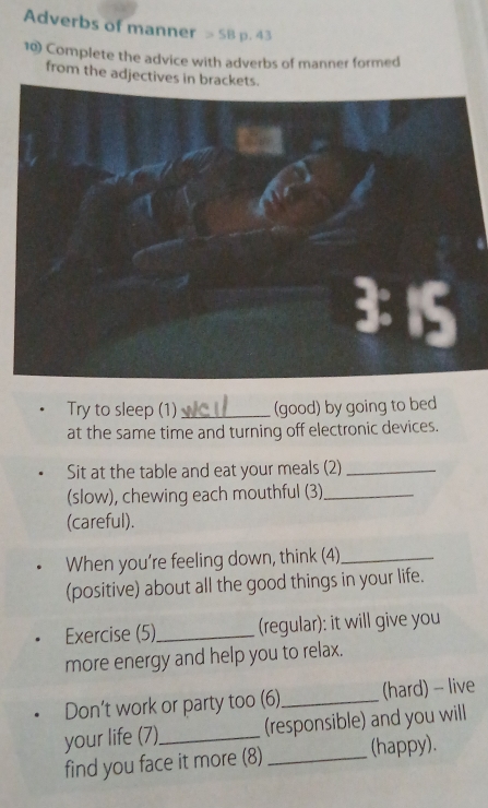 Adverbs of manner =SB p. 43 
10) Complete the advice with adverbs of manner formed 
from the adjectives in brackets. 
Try to sleep (1) _(good) by going to bed 
at the same time and turning off electronic devices. 
Sit at the table and eat your meals (2)_ 
(slow), chewing each mouthful (3)_ 
(careful). 
When you’re feeling down, think (4)_ 
(positive) about all the good things in your life. 
Exercise (5)_ (regular): it will give you 
more energy and help you to relax. 
Don’t work or party too (6)_ (hard) - live 
your life (7)_ (responsible) and you will 
find you face it more (8) _(happy).