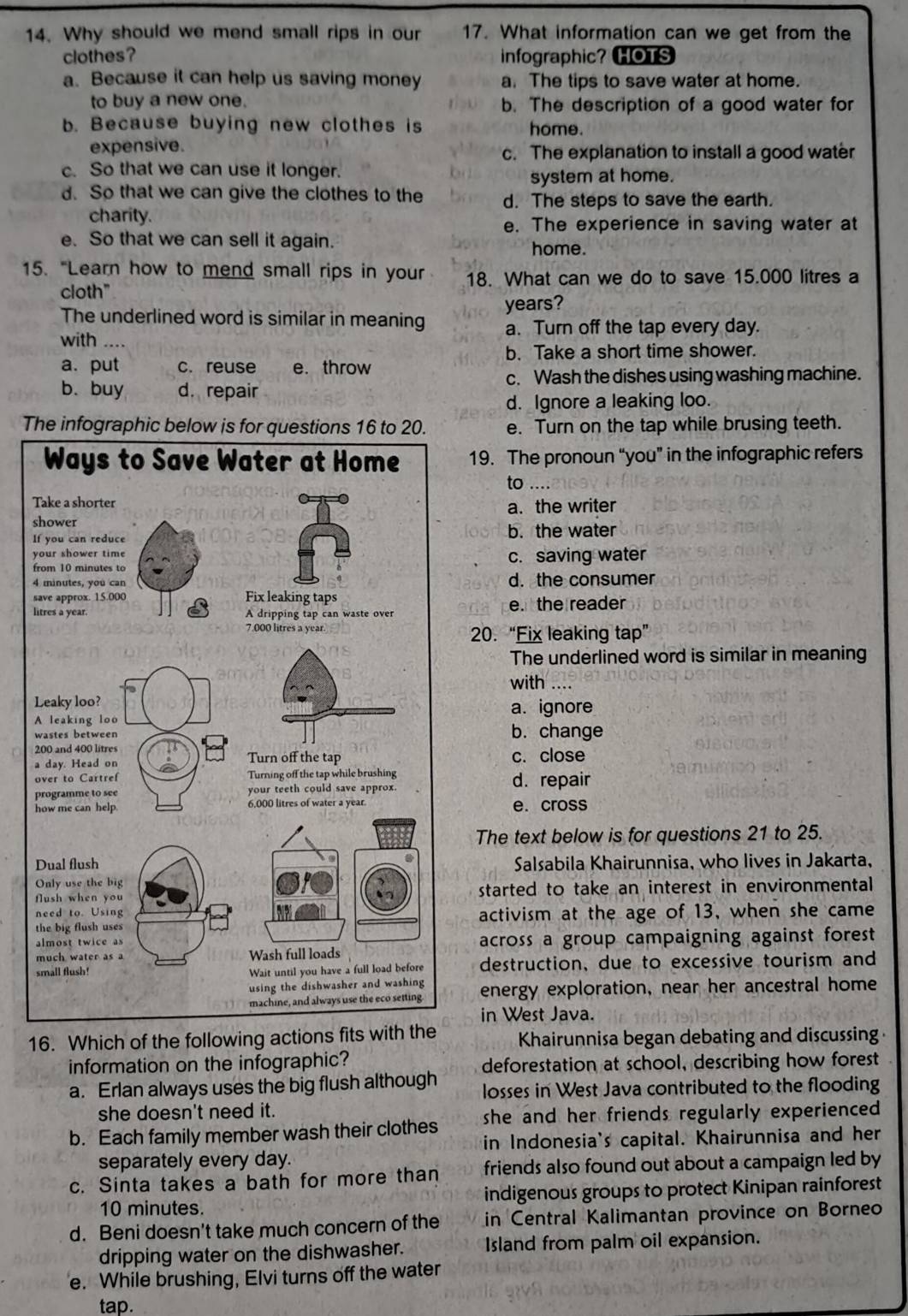 Why should we mend small rips in our 17. What information can we get from the
clothes? infographic? HOTS
a. Because it can help us saving money a. The tips to save water at home.
to buy a new one. b. The description of a good water for
b. Because buying new clothes is home.
expensive. c. The explanation to install a good water
c. So that we can use it longer.
system at home.
d. So that we can give the clothes to the d. The steps to save the earth.
charity.
e. The experience in saving water at
e. So that we can sell it again. home.
15. "Learn how to mend small rips in your 18. What can we do to save 15.000 litres a
cloth"
years?
The underlined word is similar in meaning a. Turn off the tap every day.
with ....
b. Take a short time shower.
a. put c. reuse e. throw
c. Wash the dishes using washing machine.
b. buy d. repair
d. Ignore a leaking loo.
The infographic below is for questions 16 to 20. e. Turn on the tap while brusing teeth.
19. The pronoun “you” in the infographic refers
to ....
a. the writer
Ib. the water
c. saving water
d. the consumer
le. the reader
20. “Fix leaking tap”
The underlined word is similar in meaning
with ....
a. ignore
b. change
c. close
d. repair
e. cross
The text below is for questions 21 to 25.
Salsabila Khairunnisa, who lives in Jakarta,
started to take an interest in environmental
activism at the age of 13, when she came
across a group campaigning against forest
destruction, due to excessive tourism and
energy exploration, near her ancestral home
in West Java.
16. Which of the following actions f  Khairunnisa began debating and discussing 
information on the infographic? deforestation at school, describing how forest
a. Erlan always uses the big flush although losses in West Java contributed to the flooding
she doesn't need it.
b. Each family member wash their clothes she and her friends regularly experienced .
in Indonesia's capital. Khairunnisa and her
separately every day.
c. Sinta takes a bath for more than friends also found out about a campaign led by
10 minutes. indigenous groups to protect Kinipan rainforest
d. Beni doesn't take much concern of the in Central Kalimantan province on Borneo
dripping water on the dishwasher. Island from palm oil expansion.
e. While brushing, Elvi turns off the water
tap.