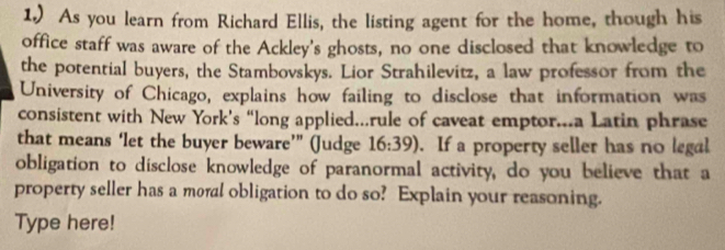 1.) As you learn from Richard Ellis, the listing agent for the home, though his 
office staff was aware of the Ackley's ghosts, no one disclosed that knowledge to 
the potential buyers, the Stambovskys. Lior Strahilevitz, a law professor from the 
University of Chicago, explains how failing to disclose that information was 
consistent with New York’s “long applied...rule of caveat emptor...a Latin phrase 
that means ‘let the buyer beware’” (Judge 16:39). If a property seller has no legal 
obligation to disclose knowledge of paranormal activity, do you believe that a 
property seller has a moral obligation to do so? Explain your reasoning. 
Type here!