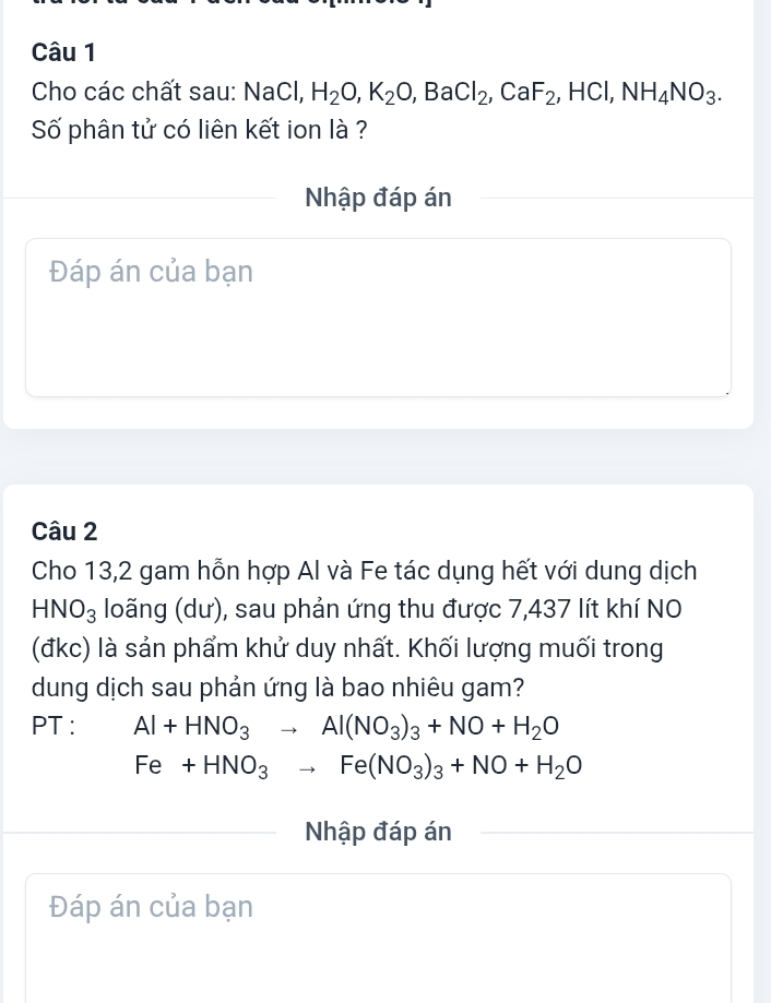 Cho các chất sau: NaCl H_2O, K_2O, BaCl_2, CaF_2, HCl, NH_4NO_3. 
Số phân tử có liên kết ion là ? 
Nhập đáp án 
Đáp án của bạn 
Câu 2 
Cho 13,2 gam hỗn hợp Al và Fe tác dụng hết với dung dịch
HNO_3 loãng (dư), sau phản ứng thu được 7,437 lít khí NO 
(đkc) là sản phẩm khử duy nhất. Khối lượng muối trong 
dung dịch sau phản ứng là bao nhiêu gam? 
PT : Al+HNO_3to Al(NO_3)_3+NO+H_2O
Fe+HNO_3to Fe(NO_3)_3+NO+H_2O
Nhập đáp án 
Đáp án của bạn