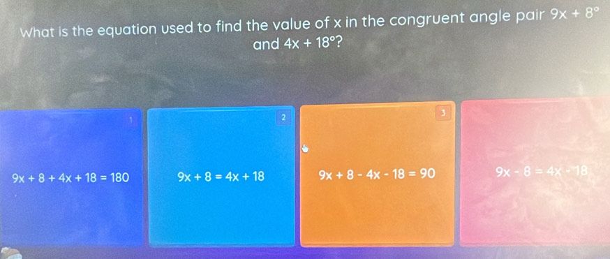 What is the equation used to find the value of x in the congruent angle pair 9x+8°
and 4x+18° ?
2
3
9x+8+4x+18=180 9x+8=4x+18 9x+8-4x-18=90 9x-8=4x-18