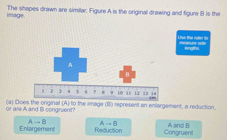 The shapes drawn are similar. Figure A is the original drawing and figure B is the
image.
Use the ruler to
measure side
lengths.
(a) Does the original (A) to the image (B) represent an enlargement, a reduction,
or are A and B congruent?
A → B A →B A and B
Enlargement Reduction Congruent