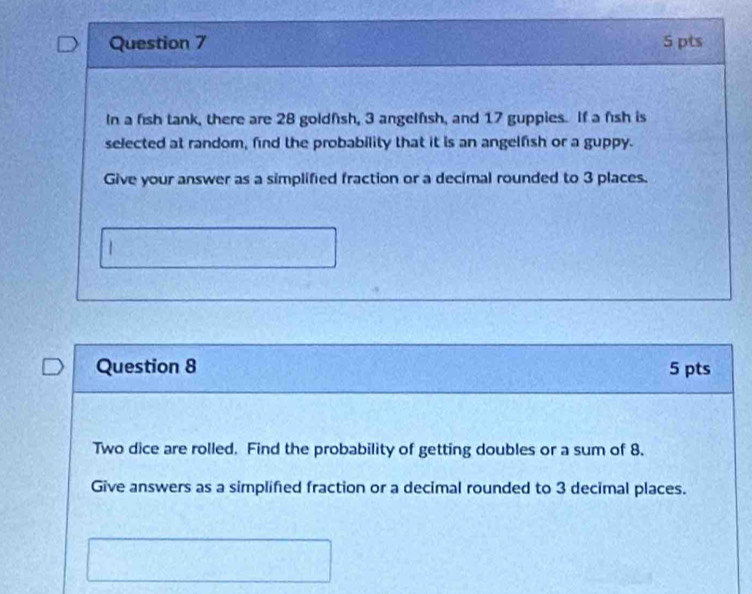 In a fish tank, there are 28 goldfsh, 3 angelfsh, and 17 guppies. If a fish is 
selected at random, find the probability that it is an angelfish or a guppy. 
Give your answer as a simplified fraction or a decimal rounded to 3 places. 
Question 8 5 pts 
Two dice are rolled. Find the probability of getting doubles or a sum of 8. 
Give answers as a simplifed fraction or a decimal rounded to 3 decimal places.