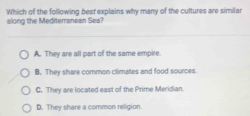 Which of the following best explains why many of the cultures are similar
along the Mediterranean Sea?
A. They are all part of the same empire.
B. They share common climates and food sources.
C. They are located east of the Prime Meridian.
D. They share a common religion.