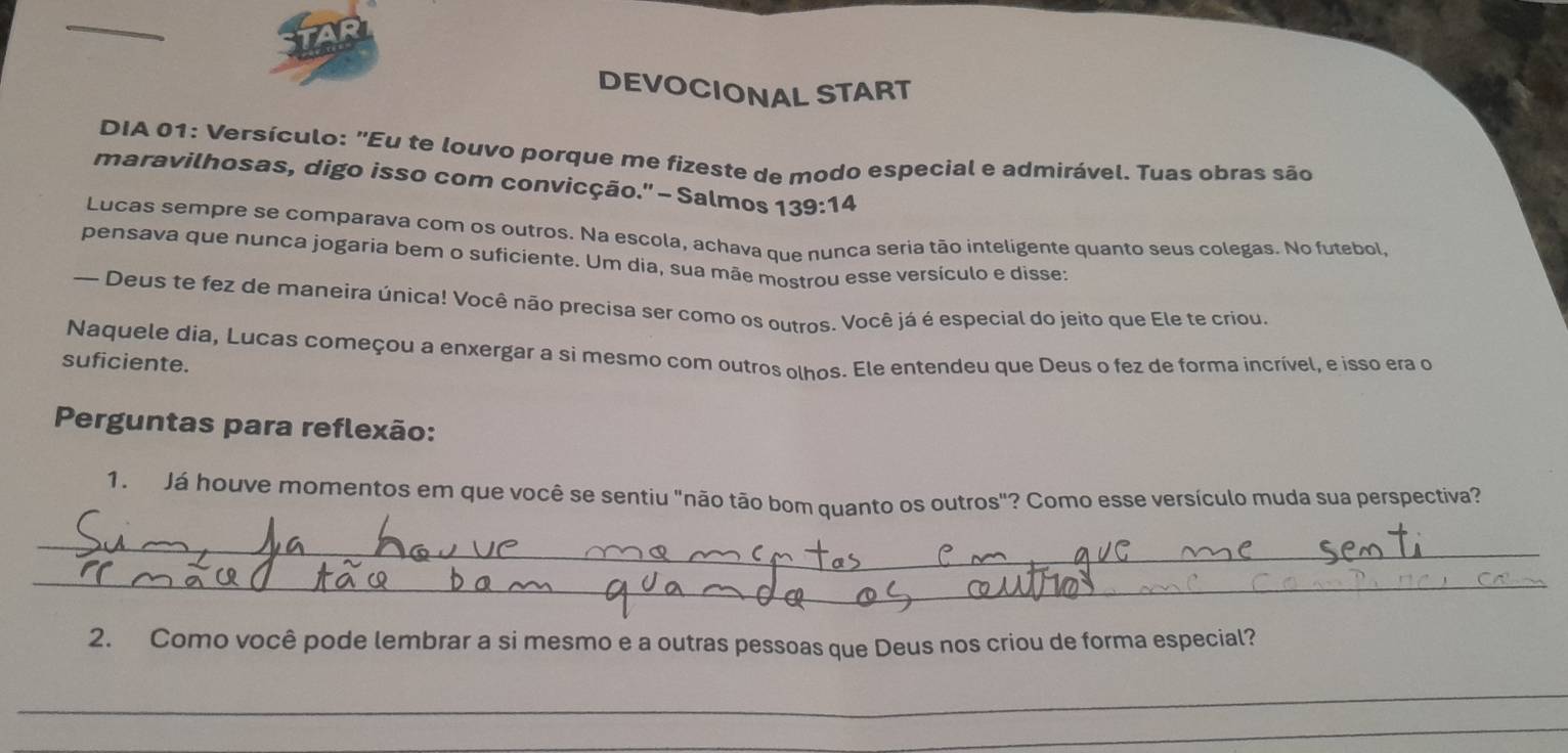 DEVOCIONAL START 
DIA 01: Versículo: "Eu te louvo porque me fizeste de modo especial e admirável. Tuas obras são 
maravilhosas, digo isso com convicção.'' - Salmos 1 39:14
Lucas sempre se comparava com os outros. Na escola, achava que nunca seria tão inteligente quanto seus colegas. No futebol, 
pensava que nunca jogaria bem o suficiente. Um dia, sua mãe mostrou esse versículo e disse: 
— Deus te fez de maneira única! Você não precisa ser como os outros. Você já é especial do jeito que Ele te criou. 
Naquele dia, Lucas começou a enxergar a si mesmo com outros olhos. Ele entendeu que Deus o fez de forma incrível, e isso era o 
suficiente. 
Perguntas para reflexão: 
1. Já houve momentos em que você se sentiu "não tão bom quanto os outros"? Como esse versículo muda sua perspectiva? 
_ 
_ 
2. Como você pode lembrar a si mesmo e a outras pessoas que Deus nos criou de forma especial? 
_ 
_