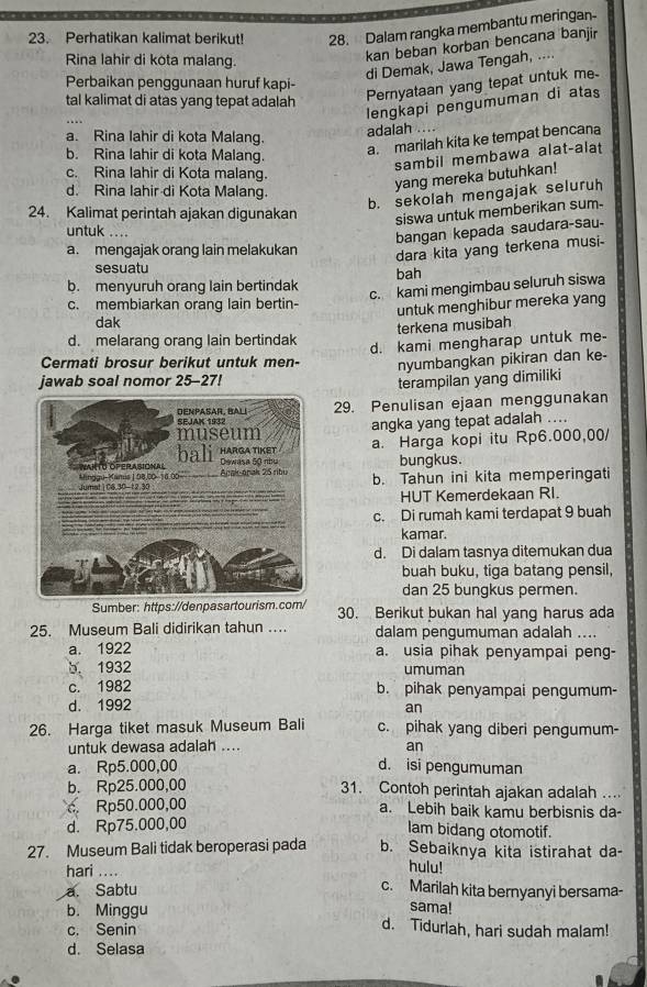 Perhatikan kalimat berikut! 28.  Dalam rangka membantu meringan-
Rina lahir di kota malang.
kan beban korban bencana banjir
di Demak, Jawa Tengah, ....
Perbaikan penggunaan huruf kapi-
tal kalimat di atas yang tepat adalah
Pernyataan yang tepat untuk me
lengkapi pengumuman di atas
a. Rina lahir di kota Malang.
adalah
b. Rina lahir di kota Malang.
a. marilah kita ke tempat bencana
sambil membawa alat-alat
c. Rina lahir di Kota malang.
d. Rina lahir-di Kota Malang.
yang mereka butuhkan!
b. sekolah mengajak seluruh
24. Kalimat perintah ajakan digunakan siswa untuk memberikan sum-
untuk ._
bangan kepada saudara-sau-
a. mengajak orang lain melakukan dara kita yang terkena musi-
sesuatu
bah
b. menyuruh orang lain bertindak
c. kami mengimbau seluruh siswa
c. membiarkan orang lain bertin-
dak untuk menghibur mereka yang
terkena musibah
d. melarang orang lain bertindak d. kami mengharap untuk me-
Cermati brosur berikut untuk men-
jawab soal nomor 25-27! nyumbangkan pikiran dan ke-
terampilan yang dimiliki
29. Penulisan ejaan menggunakan
angka yang tepat adalah ....
a. Harga kopi itu Rp6.000,00/
bungkus.
b. Tahun ini kita memperingati
HUT Kemerdekaan RI.
c. Di rumah kami terdapat 9 buah
kamar.
d. Di dalam tasnya ditemukan dua
buah buku, tiga batang pensil,
dan 25 bungkus permen.
Sumber: https://denpasartourism.com/ 30. Berikut bukan hal yang harus ada
25. Museum Bali didirikan tahun …. dalam pengumuman adalah ....
a. 1922 a. usia pihak penyampai peng-
b. 1932 umuman
c. 1982 b. pihak penyampai pengumum-
d. 1992
an
26. Harga tiket masuk Museum Bali c. pihak yang diberi pengumum-
untuk dewasa adalah .... an
a. Rp5.000,00 d. isi pengumuman
b. Rp25.000,00 31. Contoh perintah ajakan adalah ..
c. Rp50.000,00 a. Lebih baik kamu berbisnis da-
d. Rp75.000,00
lam bidang otomotif.
27. Museum Bali tidak beroperasi pada b. Sebaiknya kita istirahat da-
hulu!
hari .... c. Marilah kita bernyanyi bersama-
a. Sabtu
sama!
b. Minggu d. Tidurlah, hari sudah malam!
c. Senin
d. Selasa